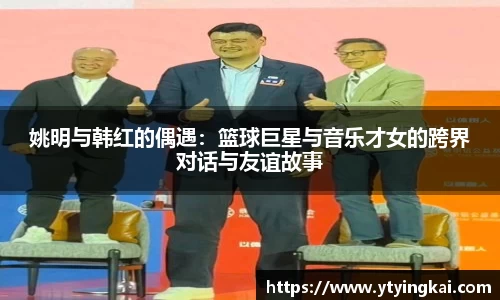 姚明与韩红的偶遇：篮球巨星与音乐才女的跨界对话与友谊故事