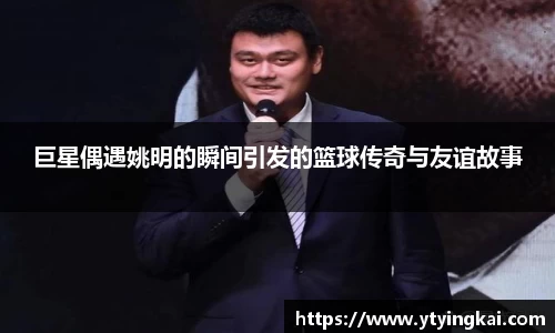 巨星偶遇姚明的瞬间引发的篮球传奇与友谊故事